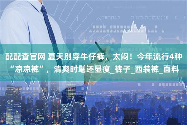 配配查官网 夏天别穿牛仔裤，太闷！今年流行4种“凉凉裤”，清爽时髦还显瘦_裤子_西装裤_面料