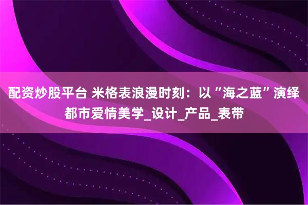 配资炒股平台 米格表浪漫时刻：以“海之蓝”演绎都市爱情美学_设计_产品_表带