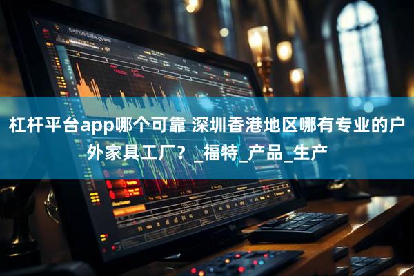 杠杆平台app哪个可靠 深圳香港地区哪有专业的户外家具工厂？_福特_产品_生产