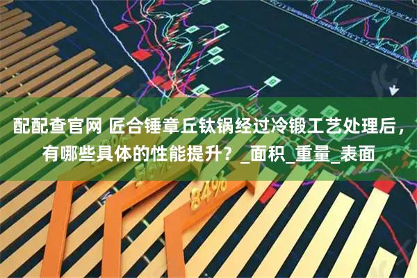 配配查官网 匠合锤章丘钛锅经过冷锻工艺处理后，有哪些具体的性能提升？_面积_重量_表面