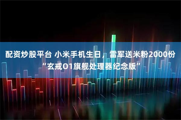 配资炒股平台 小米手机生日，雷军送米粉2000份“玄戒O1旗舰处理器纪念版”