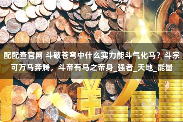 配配查官网 斗破苍穹中什么实力能斗气化马？斗宗可万马奔腾，斗帝有马之帝身_强者_天地_能量