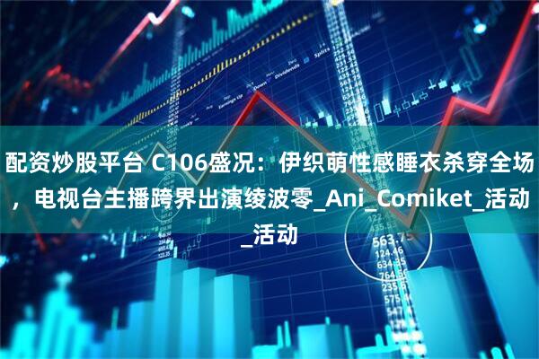 配资炒股平台 C106盛况：伊织萌性感睡衣杀穿全场，电视台主播跨界出演绫波零_Ani_Comiket_活动