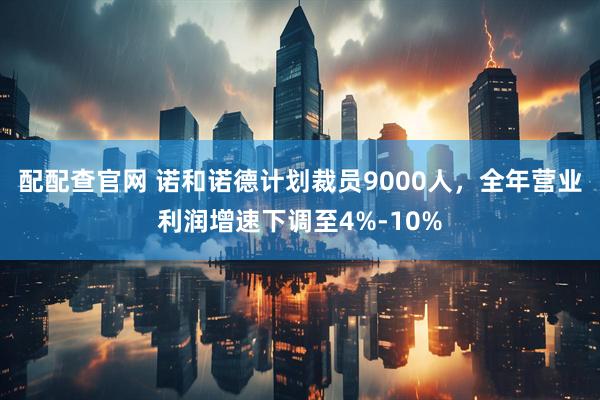 配配查官网 诺和诺德计划裁员9000人，全年营业利润增速下调至4%-10%