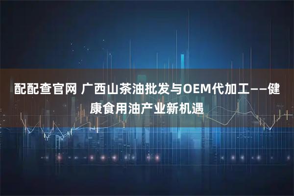 配配查官网 广西山茶油批发与OEM代加工——健康食用油产业新机遇