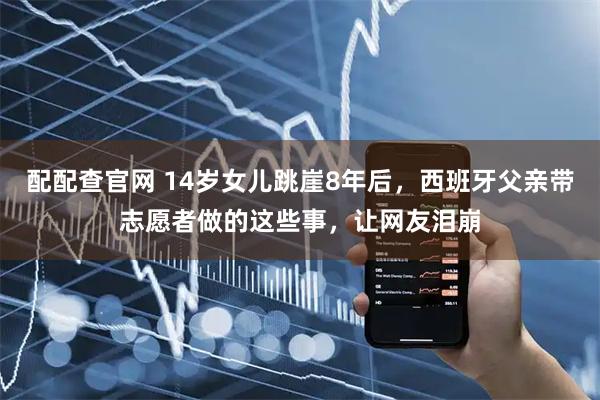 配配查官网 14岁女儿跳崖8年后，西班牙父亲带志愿者做的这些事，让网友泪崩