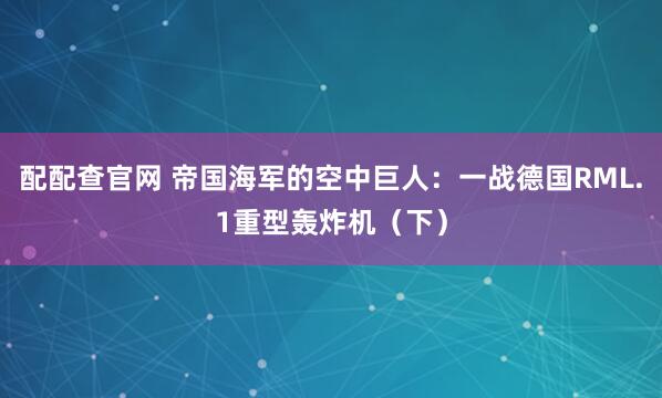 配配查官网 帝国海军的空中巨人：一战德国RML.1重型轰炸机（下）