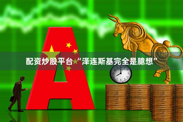 配资炒股平台 “泽连斯基完全是臆想”