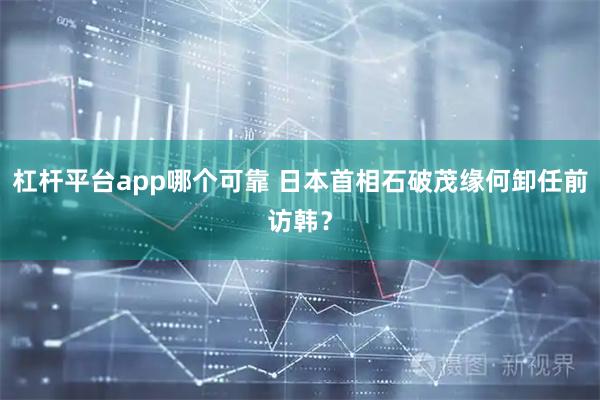 杠杆平台app哪个可靠 日本首相石破茂缘何卸任前访韩？