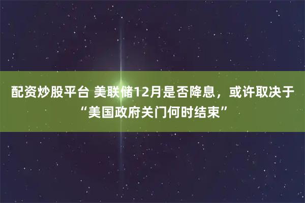 配资炒股平台 美联储12月是否降息,或许取决于“美国政府关门何时结束”