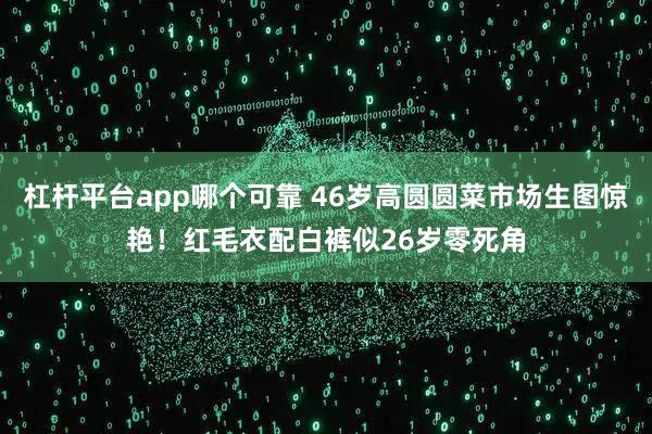 杠杆平台app哪个可靠 46岁高圆圆菜市场生图惊艳！红毛衣配白裤似26岁零死角
