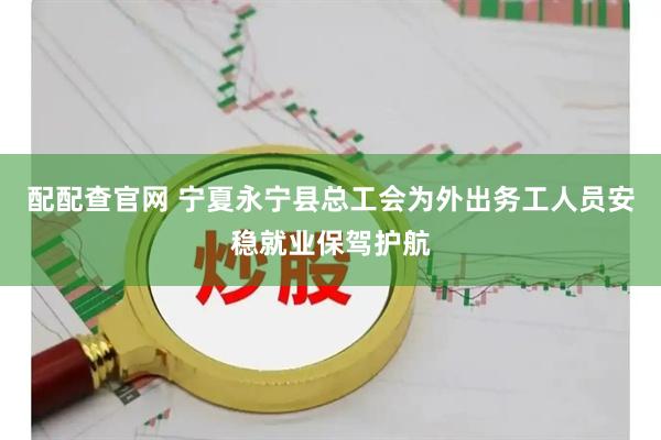 配配查官网 宁夏永宁县总工会为外出务工人员安稳就业保驾护航