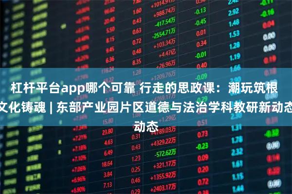 杠杆平台app哪个可靠 行走的思政课：潮玩筑根 文化铸魂 | 东部产业园片区道德与法治学科教研新动态
