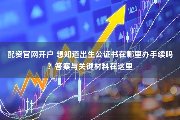 配资官网开户 想知道出生公证书在哪里办手续吗？答案与关键材料在这里